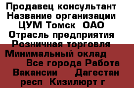 Продавец-консультант › Название организации ­ ЦУМ Томск, ОАО › Отрасль предприятия ­ Розничная торговля › Минимальный оклад ­ 20 000 - Все города Работа » Вакансии   . Дагестан респ.,Кизилюрт г.